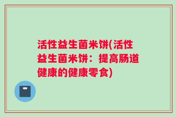 活性益生菌米饼(活性益生菌米饼:提高肠道健康的健康零食) 活性益生菌米饼(活性益生菌米饼:提高肠道健康的健康零食)