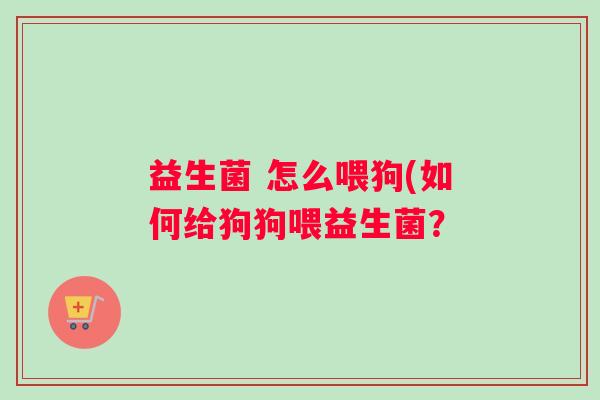 益生菌 怎么喂狗(如何给狗狗喂益生菌? 益生菌 怎么喂狗(如何给狗狗喂益生菌?
