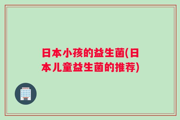 日本小孩的益生菌(日本儿童益生菌的推荐)