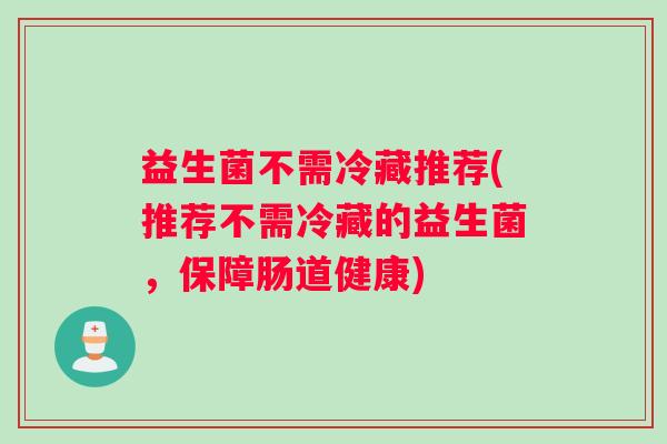 益生菌不需冷藏推荐(推荐不需冷藏的益生菌,保障肠道健康) 益生菌不需冷藏推荐(推荐不需冷藏的益生菌,保障肠道健康)