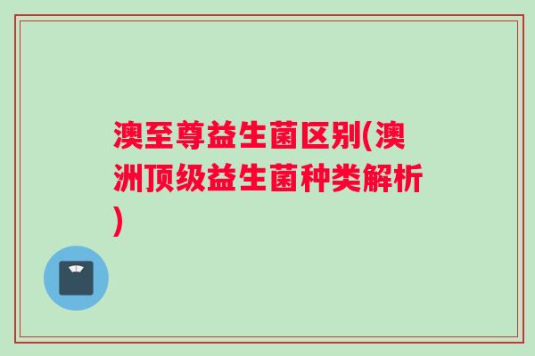 澳至尊益生菌区别(澳洲顶级益生菌种类解析)