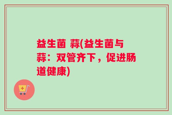 益生菌 蒜(益生菌与蒜：双管齐下，促进肠道健康)
