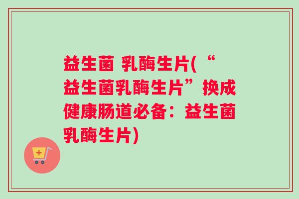 益生菌 乳酶生片(“益生菌乳酶生片”换成健康肠道必备：益生菌乳酶生片)