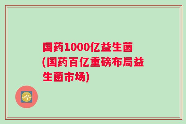 国药1000亿益生菌(国药百亿重磅布局益生菌市场)