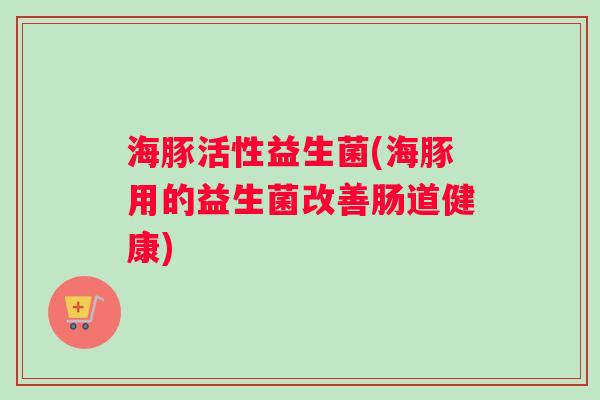 海豚活性益生菌(海豚用的益生菌改善肠道健康)