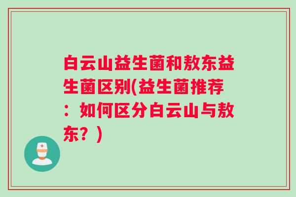 白云山益生菌和敖东益生菌区别(益生菌推荐：如何区分白云山与敖东？)