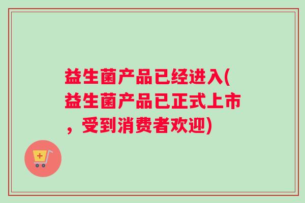 益生菌产品已经进入(益生菌产品已正式上市，受到消费者欢迎)