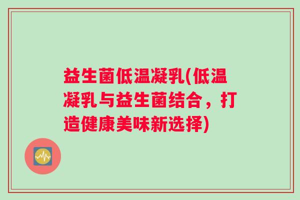 益生菌低温凝乳(低温凝乳与益生菌结合,打造健康美味新选择) 益生菌低温凝乳(低温凝乳与益生菌结合,打造健康美味新选择)