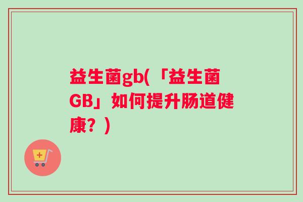 益生菌gb(「益生菌GB」如何提升肠道健康？)