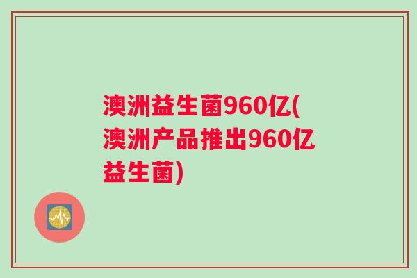 澳洲益生菌960亿(澳洲产品推出960亿益生菌)