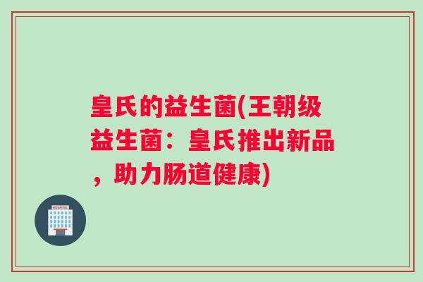 皇氏的益生菌(王朝级益生菌:皇氏推出新品,助力肠道健康) 皇氏的益生菌(王朝级益生菌:皇氏推出新品,助力肠道健康)