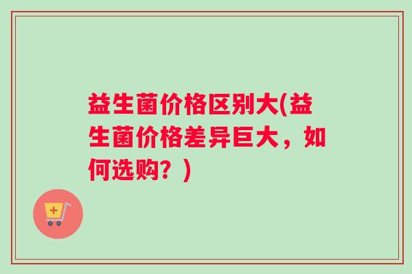 益生菌价格区别大(益生菌价格差异巨大,如何选购?) 益生菌价格区别大(益生菌价格差异巨大,如何选购?)