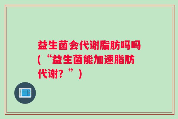 益生菌会代谢脂肪吗吗(“益生菌能加速脂肪代谢？”)