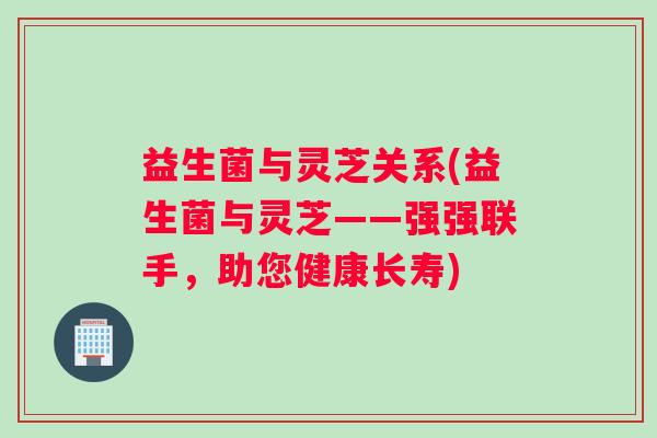 益生菌与灵芝关系(益生菌与灵芝——强强联手，助您健康长寿)