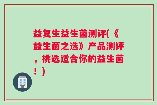 益复生益生菌测评(《益生菌之选》产品测评，挑选适合你的益生菌！)