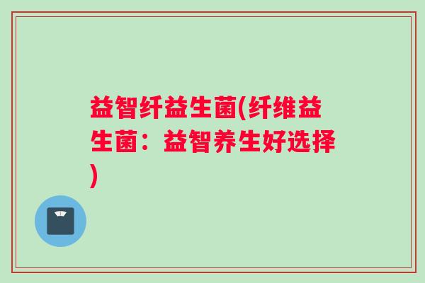益智纤益生菌(纤维益生菌：益智养生好选择)