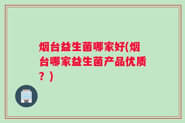 烟台益生菌哪家好(烟台哪家益生菌产品优质？)