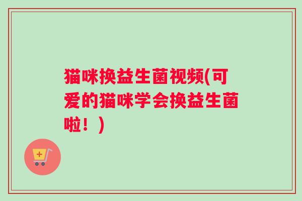 猫咪换益生菌视频(可爱的猫咪学会换益生菌啦！)