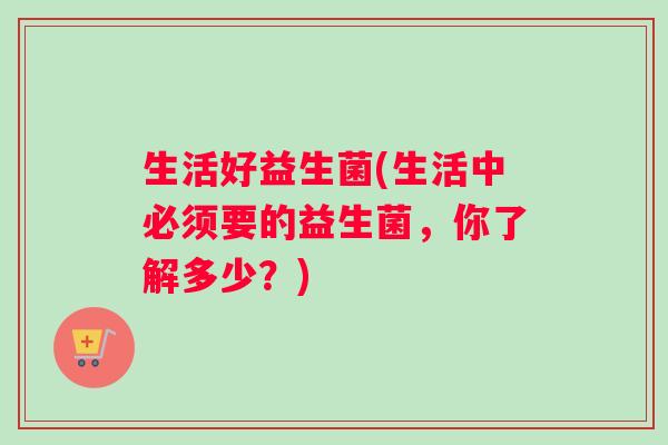 生活好益生菌(生活中必须要的益生菌，你了解多少？)