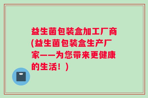 益生菌包装盒加工厂商(益生菌包装盒生产厂家——为您带来更健康的生活！)