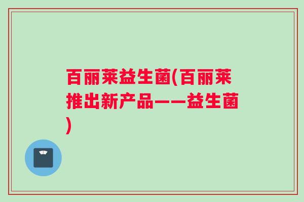 百丽莱益生菌(百丽莱推出新产品——益生菌) 百丽莱益生菌(百丽莱推出新产品——益生菌)
