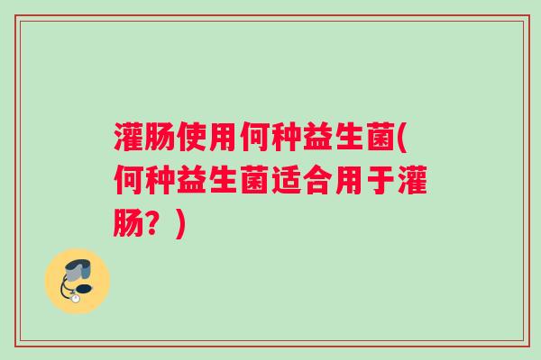 灌肠使用何种益生菌(何种益生菌适合用于灌肠？)