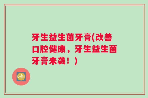 牙生益生菌牙膏(改善口腔健康,牙生益生菌牙膏来袭!) 牙生益生菌牙膏(改善口腔健康,牙生益生菌牙膏来袭!)