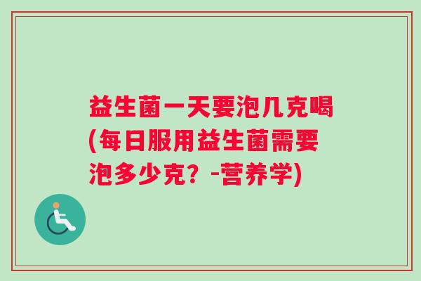 益生菌一天要泡几克喝(每日服用益生菌需要泡多少克？-营养学)