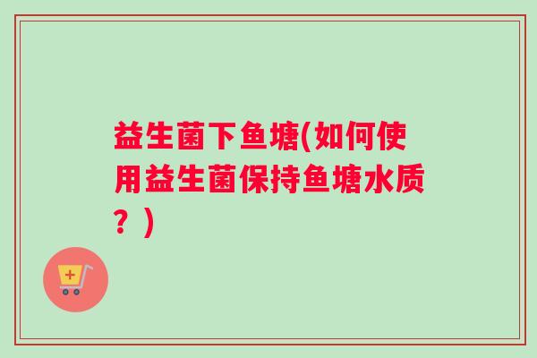 益生菌下鱼塘(如何使用益生菌保持鱼塘水质?) 益生菌下鱼塘(如何使用益生菌保持鱼塘水质?)