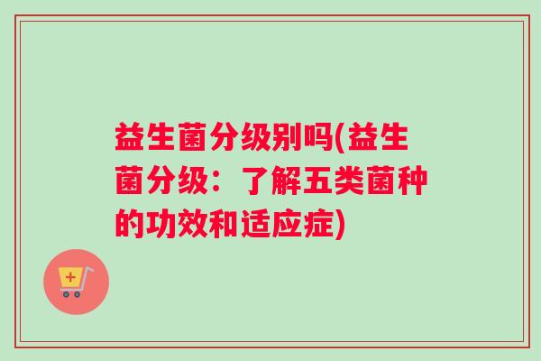 益生菌分级别吗(益生菌分级：了解五类菌种的功效和适应症)