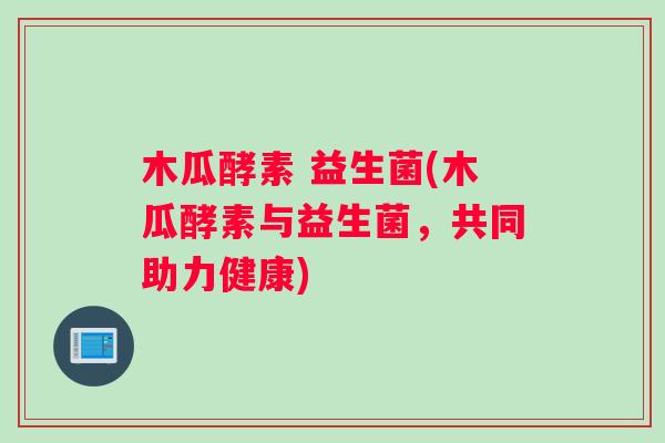 木瓜酵素 益生菌(木瓜酵素与益生菌，共同助力健康)