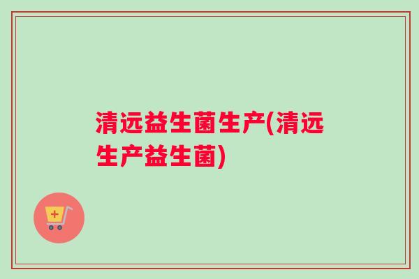 清远益生菌生产(清远生产益生菌)