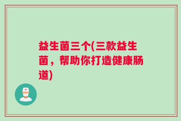 益生菌三个(三款益生菌,帮助你打造健康肠道) 益生菌三个(三款益生菌,帮助你打造健康肠道)