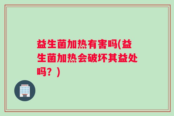 益生菌加热有害吗(益生菌加热会破坏其益处吗?) 益生菌加热有害吗(益生菌加热会破坏其益处吗?)