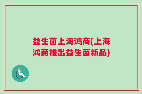 益生菌上海鸿商(上海鸿商推出益生菌新品)
