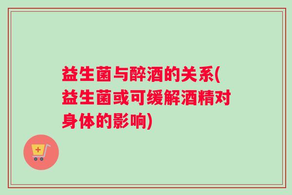 益生菌与醉酒的关系(益生菌或可缓解酒精对身体的影响)