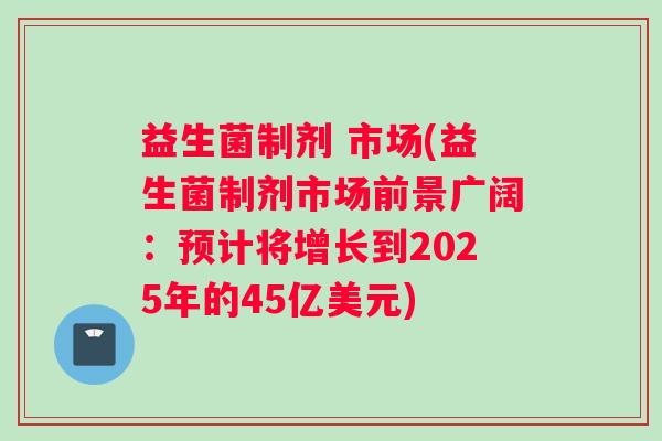 益生菌制剂 市场(益生菌制剂市场前景广阔：预计将增长到2025年的45亿美元)