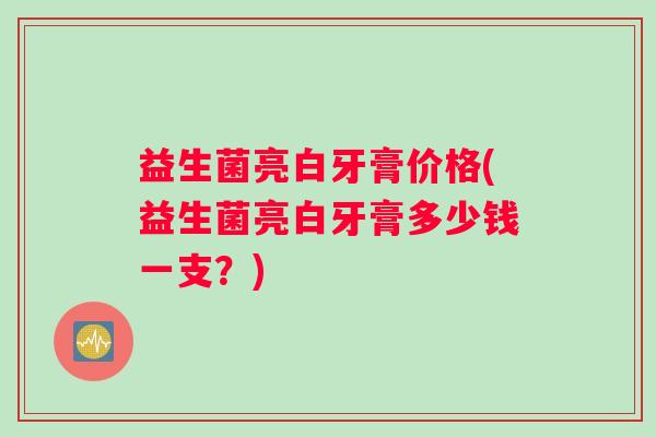 益生菌亮白牙膏价格(益生菌亮白牙膏多少钱一支？)