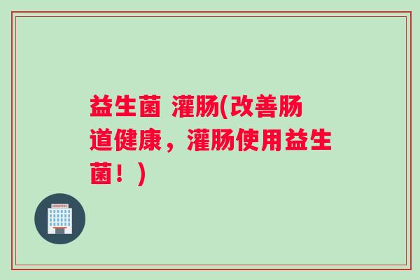 益生菌 灌肠(改善肠道健康，灌肠使用益生菌！)