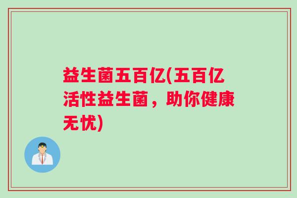 益生菌五百亿(五百亿活性益生菌,助你健康无忧) 益生菌五百亿(五百亿活性益生菌,助你健康无忧)