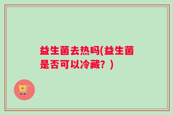 益生菌去热吗(益生菌是否可以冷藏？)