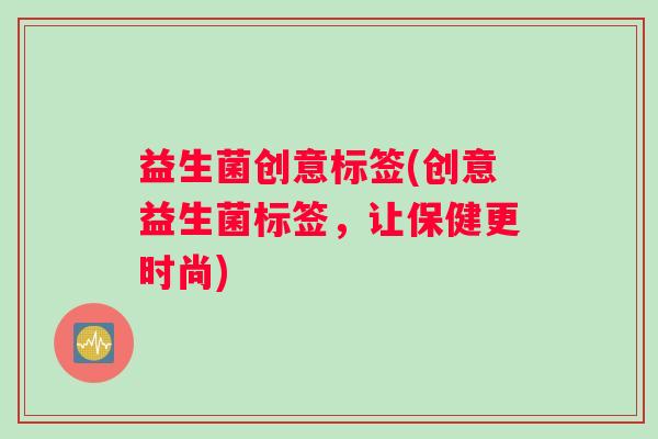 益生菌创意标签(创意益生菌标签,让保健更时尚) 益生菌创意标签(创意益生菌标签,让保健更时尚)