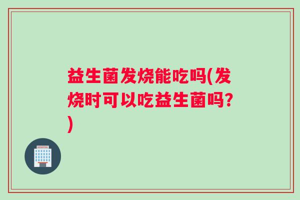 益生菌发烧能吃吗(发烧时可以吃益生菌吗？)