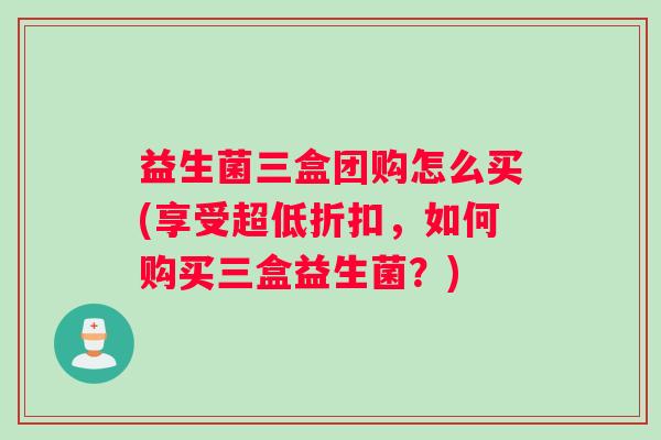 益生菌三盒团购怎么买(享受超低折扣，如何购买三盒益生菌？)