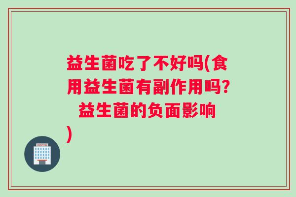 益生菌吃了不好吗(食用益生菌有副作用吗？  益生菌的负面影响)