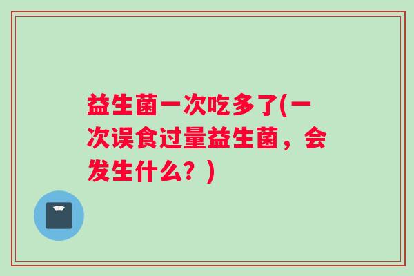 益生菌一次吃多了(一次误食过量益生菌，会发生什么？)