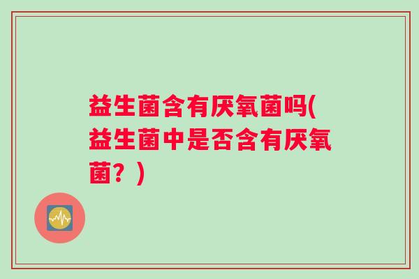 益生菌含有厌氧菌吗(益生菌中是否含有厌氧菌？)