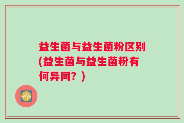 益生菌与益生菌粉区别(益生菌与益生菌粉有何异同？)