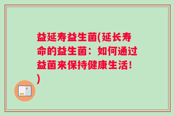 益延寿益生菌(延长寿命的益生菌:如何通过益菌来保持健康生活!) 益延寿益生菌(延长寿命的益生菌:如何通过益菌来保持健康生活!)