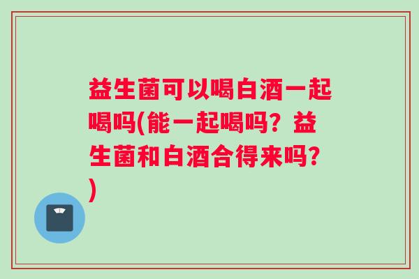 益生菌可以喝白酒一起喝吗(能一起喝吗？益生菌和白酒合得来吗？)